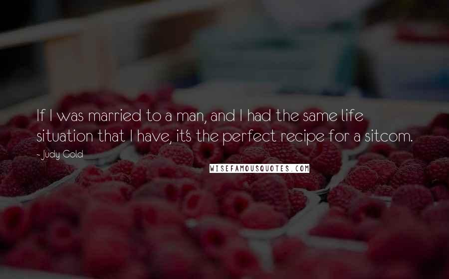 Judy Gold Quotes: If I was married to a man, and I had the same life situation that I have, it's the perfect recipe for a sitcom.