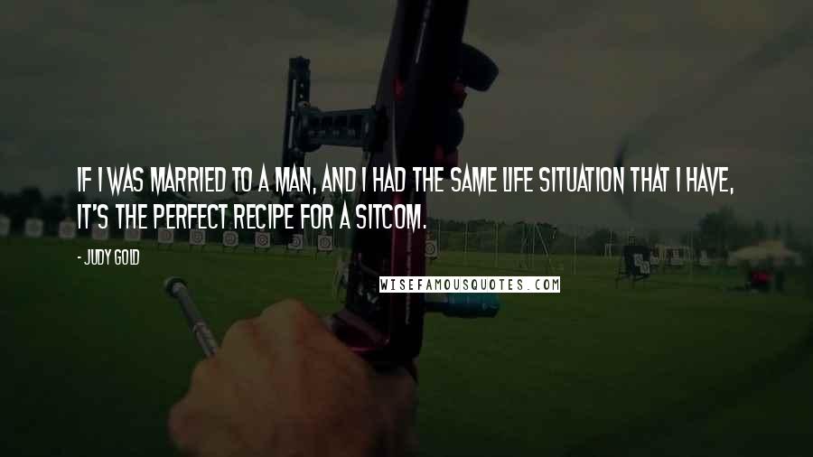 Judy Gold Quotes: If I was married to a man, and I had the same life situation that I have, it's the perfect recipe for a sitcom.