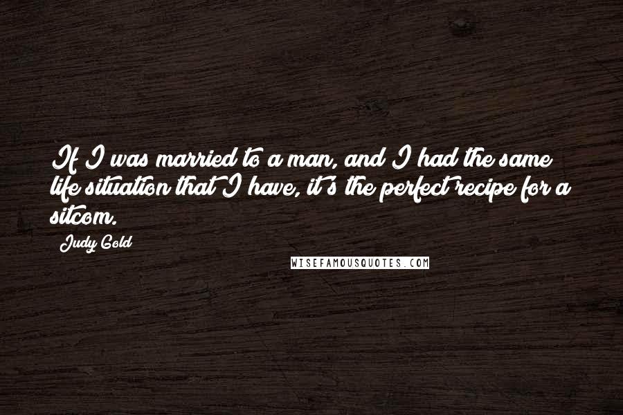 Judy Gold Quotes: If I was married to a man, and I had the same life situation that I have, it's the perfect recipe for a sitcom.