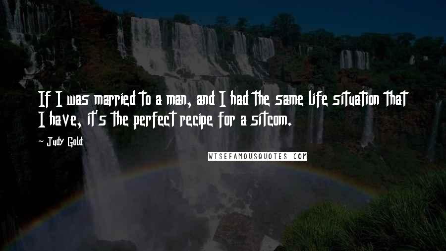 Judy Gold Quotes: If I was married to a man, and I had the same life situation that I have, it's the perfect recipe for a sitcom.