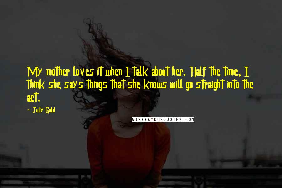 Judy Gold Quotes: My mother loves it when I talk about her. Half the time, I think she says things that she knows will go straight into the act.