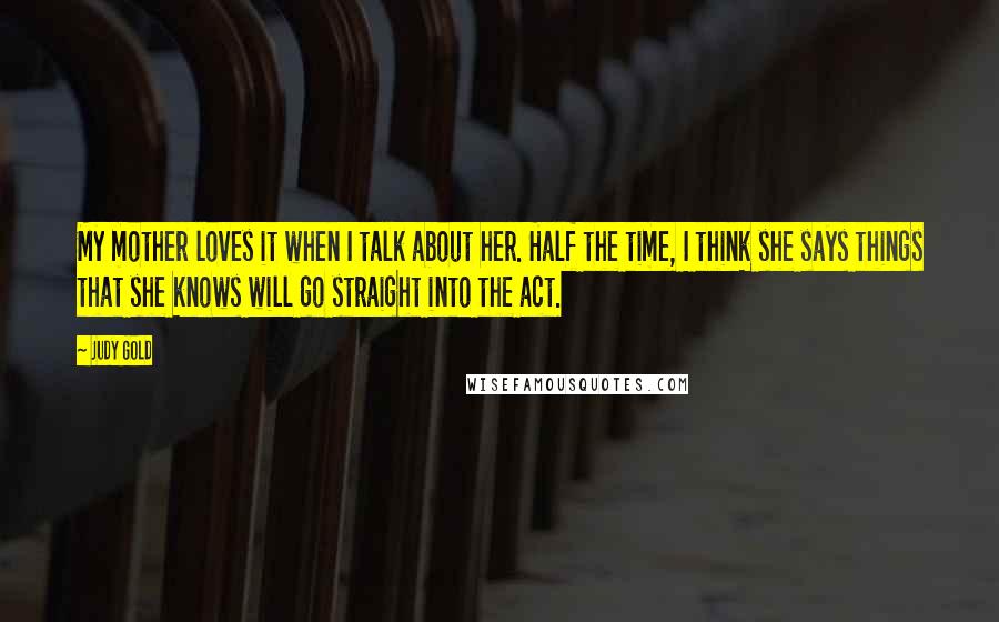 Judy Gold Quotes: My mother loves it when I talk about her. Half the time, I think she says things that she knows will go straight into the act.