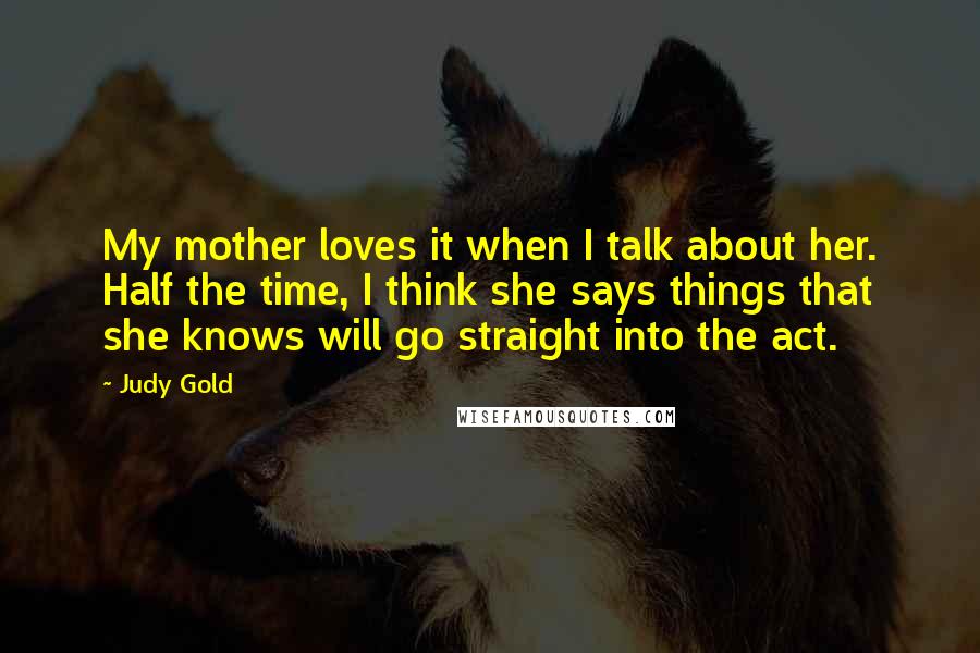 Judy Gold Quotes: My mother loves it when I talk about her. Half the time, I think she says things that she knows will go straight into the act.