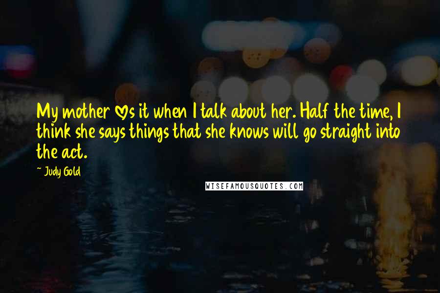 Judy Gold Quotes: My mother loves it when I talk about her. Half the time, I think she says things that she knows will go straight into the act.