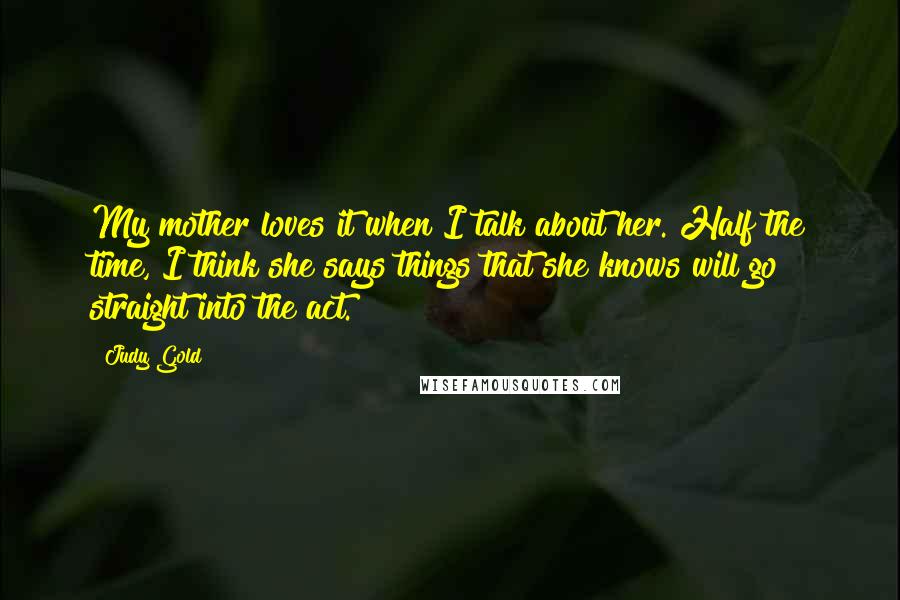 Judy Gold Quotes: My mother loves it when I talk about her. Half the time, I think she says things that she knows will go straight into the act.