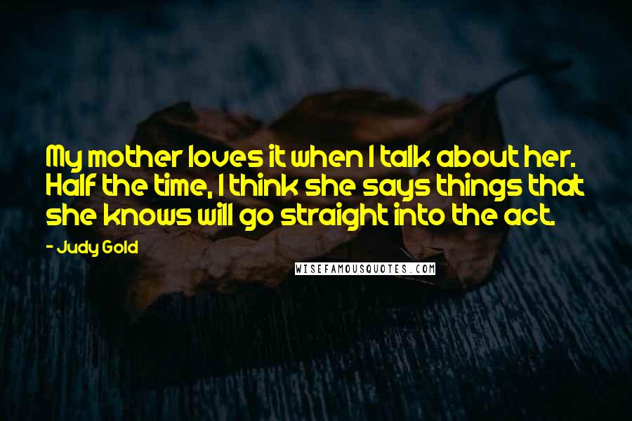 Judy Gold Quotes: My mother loves it when I talk about her. Half the time, I think she says things that she knows will go straight into the act.