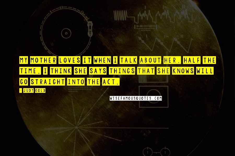 Judy Gold Quotes: My mother loves it when I talk about her. Half the time, I think she says things that she knows will go straight into the act.