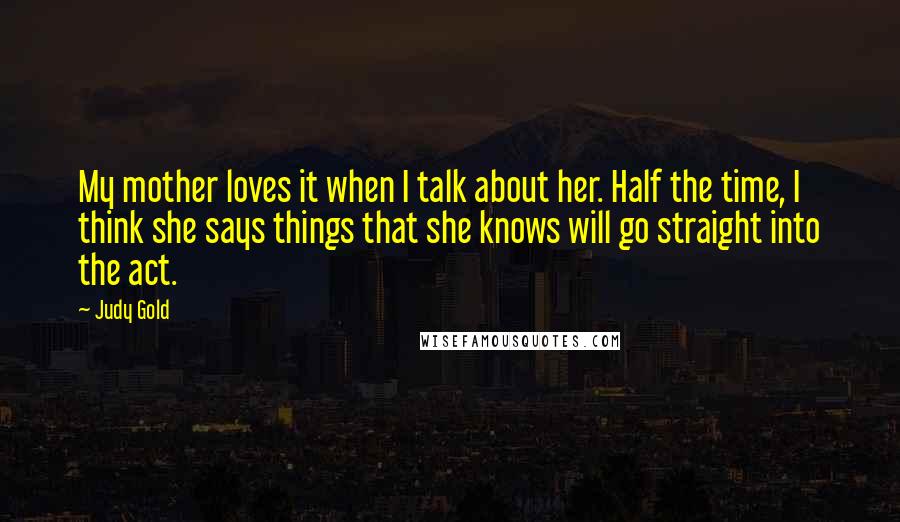 Judy Gold Quotes: My mother loves it when I talk about her. Half the time, I think she says things that she knows will go straight into the act.