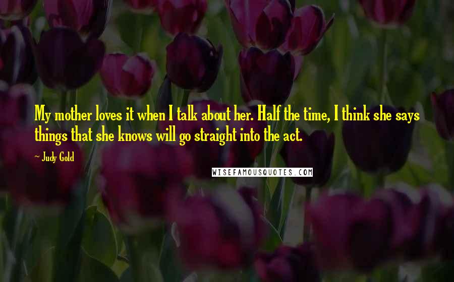 Judy Gold Quotes: My mother loves it when I talk about her. Half the time, I think she says things that she knows will go straight into the act.