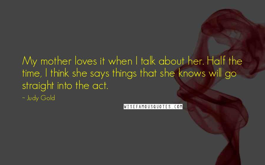 Judy Gold Quotes: My mother loves it when I talk about her. Half the time, I think she says things that she knows will go straight into the act.