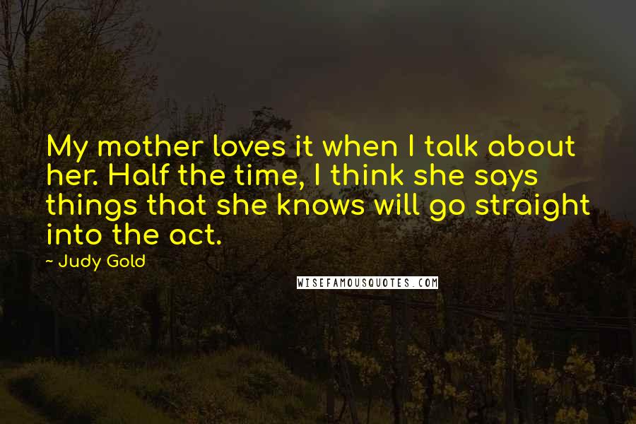 Judy Gold Quotes: My mother loves it when I talk about her. Half the time, I think she says things that she knows will go straight into the act.