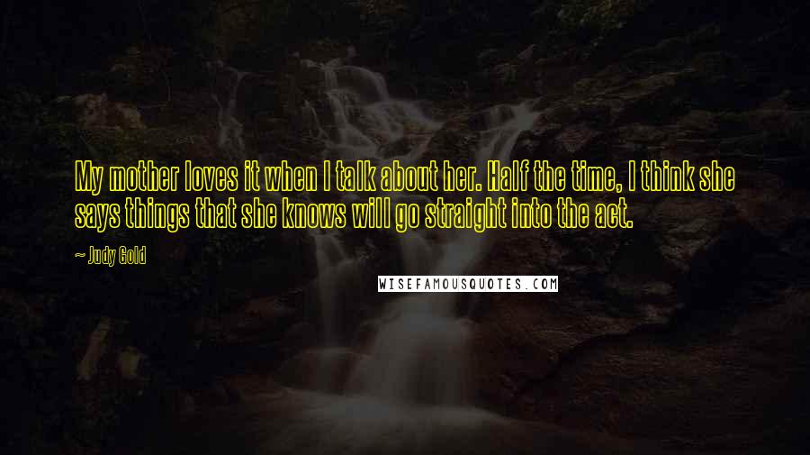Judy Gold Quotes: My mother loves it when I talk about her. Half the time, I think she says things that she knows will go straight into the act.
