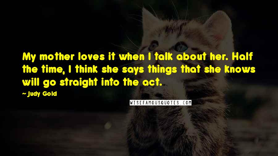 Judy Gold Quotes: My mother loves it when I talk about her. Half the time, I think she says things that she knows will go straight into the act.