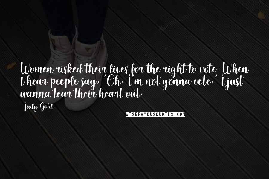 Judy Gold Quotes: Women risked their lives for the right to vote. When I hear people say, 'Oh, I'm not gonna vote,' I just wanna tear their heart out.