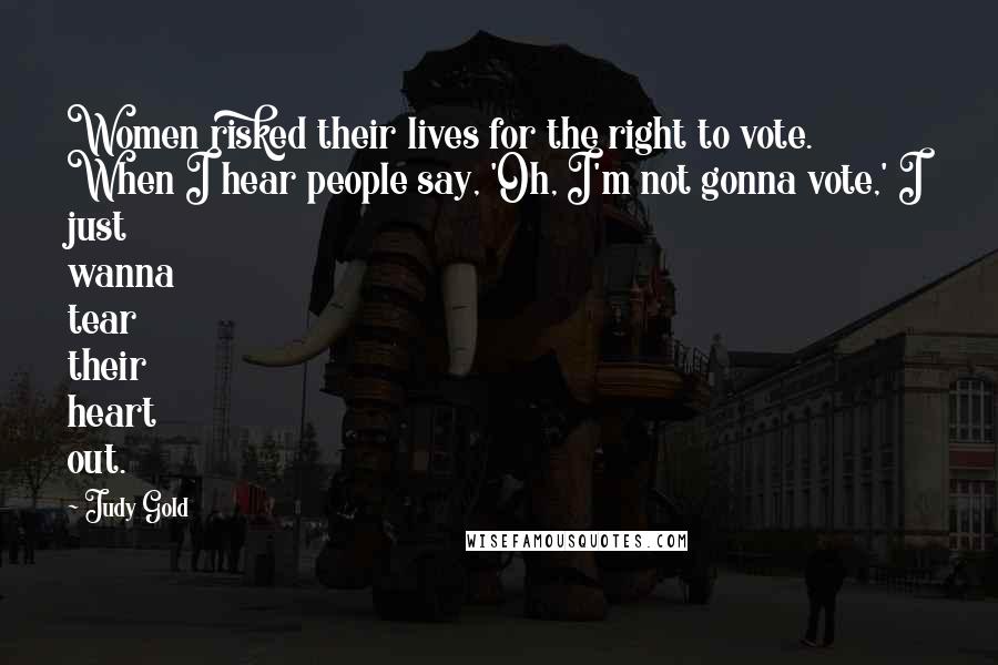 Judy Gold Quotes: Women risked their lives for the right to vote. When I hear people say, 'Oh, I'm not gonna vote,' I just wanna tear their heart out.