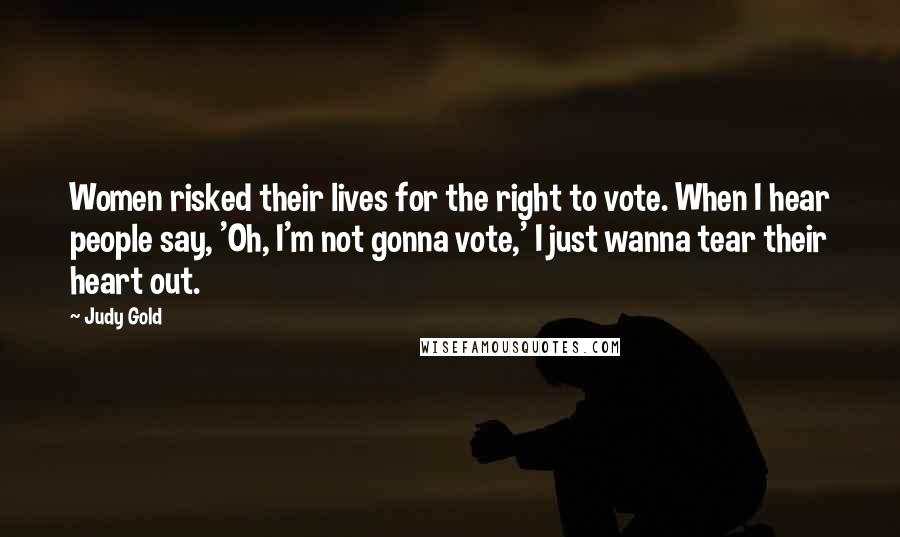 Judy Gold Quotes: Women risked their lives for the right to vote. When I hear people say, 'Oh, I'm not gonna vote,' I just wanna tear their heart out.