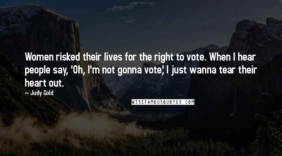 Judy Gold Quotes: Women risked their lives for the right to vote. When I hear people say, 'Oh, I'm not gonna vote,' I just wanna tear their heart out.