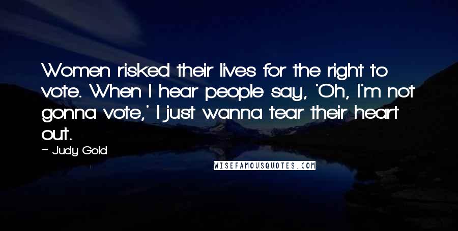 Judy Gold Quotes: Women risked their lives for the right to vote. When I hear people say, 'Oh, I'm not gonna vote,' I just wanna tear their heart out.