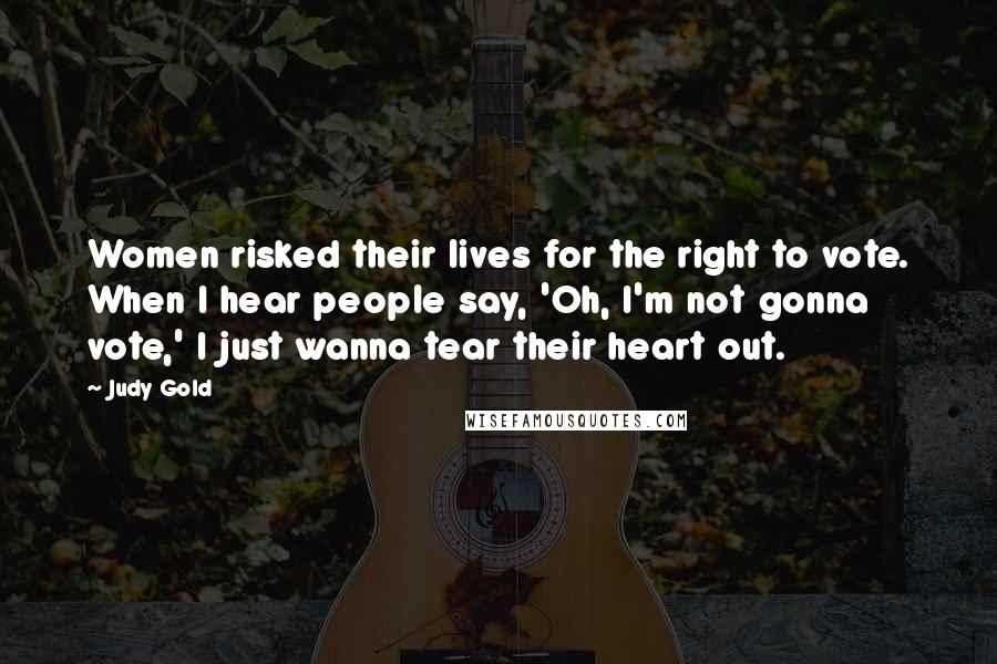Judy Gold Quotes: Women risked their lives for the right to vote. When I hear people say, 'Oh, I'm not gonna vote,' I just wanna tear their heart out.