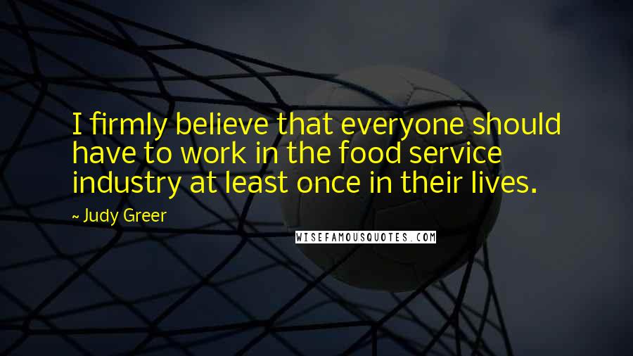 Judy Greer Quotes: I firmly believe that everyone should have to work in the food service industry at least once in their lives.