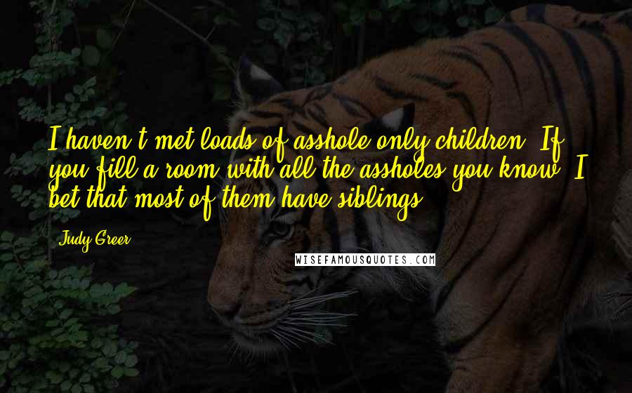 Judy Greer Quotes: I haven't met loads of asshole only children. If you fill a room with all the assholes you know, I bet that most of them have siblings.
