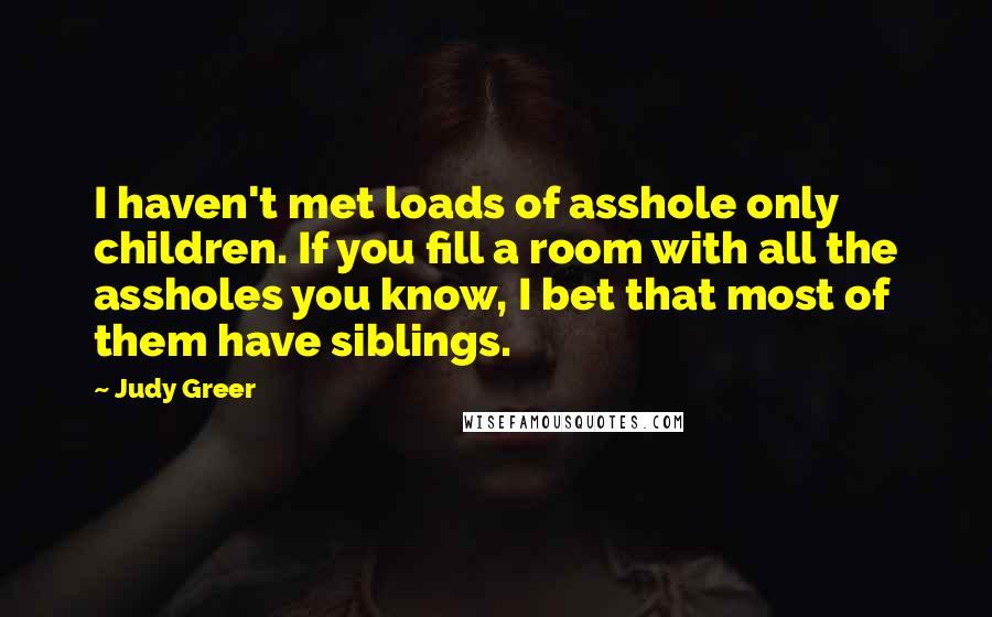 Judy Greer Quotes: I haven't met loads of asshole only children. If you fill a room with all the assholes you know, I bet that most of them have siblings.