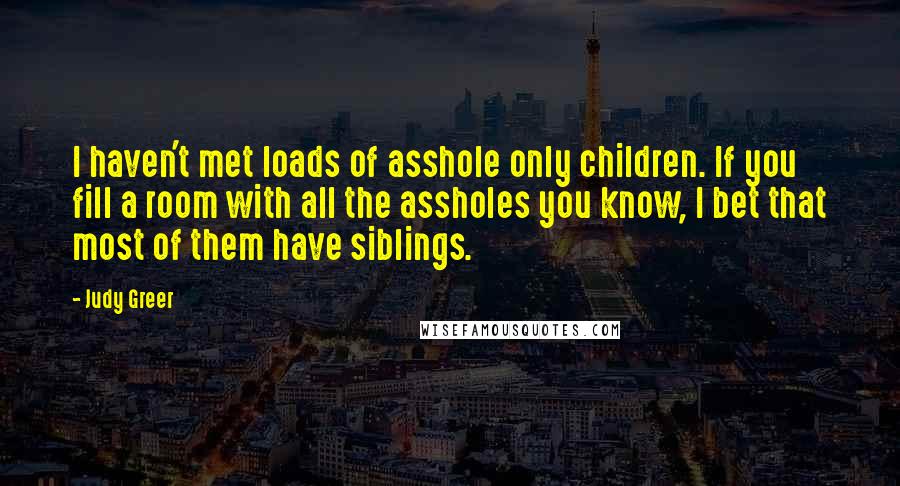 Judy Greer Quotes: I haven't met loads of asshole only children. If you fill a room with all the assholes you know, I bet that most of them have siblings.