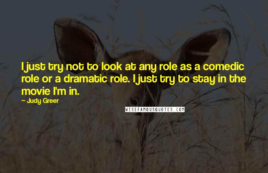 Judy Greer Quotes: I just try not to look at any role as a comedic role or a dramatic role. I just try to stay in the movie I'm in.