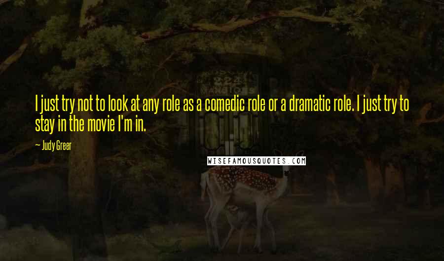 Judy Greer Quotes: I just try not to look at any role as a comedic role or a dramatic role. I just try to stay in the movie I'm in.