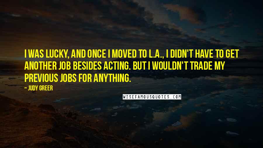 Judy Greer Quotes: I was lucky, and once I moved to L.A., I didn't have to get another job besides acting. But I wouldn't trade my previous jobs for anything.