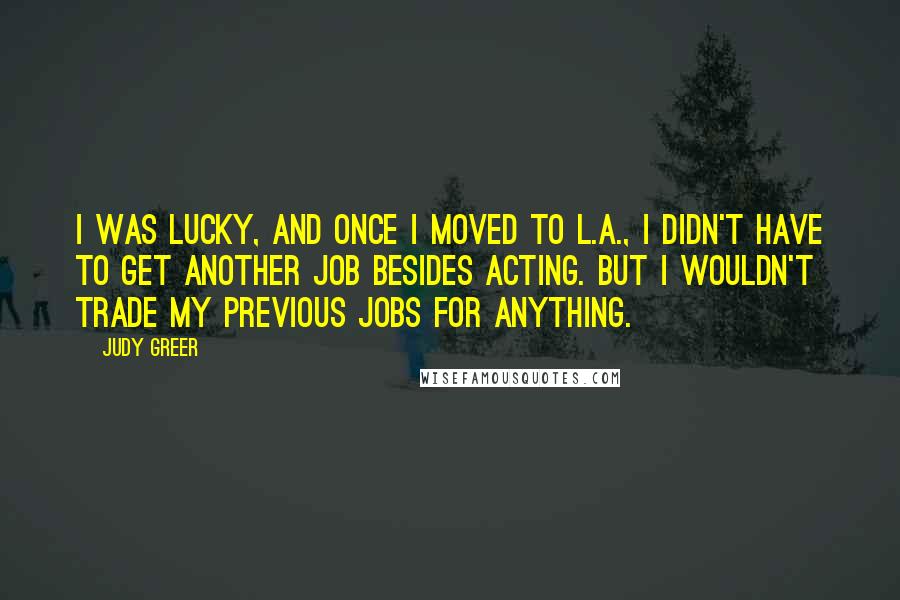 Judy Greer Quotes: I was lucky, and once I moved to L.A., I didn't have to get another job besides acting. But I wouldn't trade my previous jobs for anything.