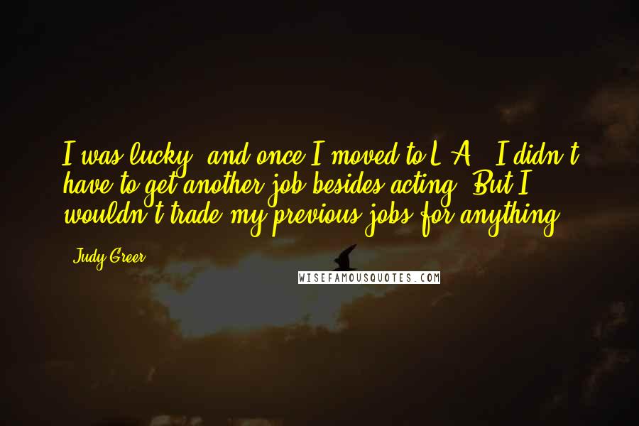 Judy Greer Quotes: I was lucky, and once I moved to L.A., I didn't have to get another job besides acting. But I wouldn't trade my previous jobs for anything.