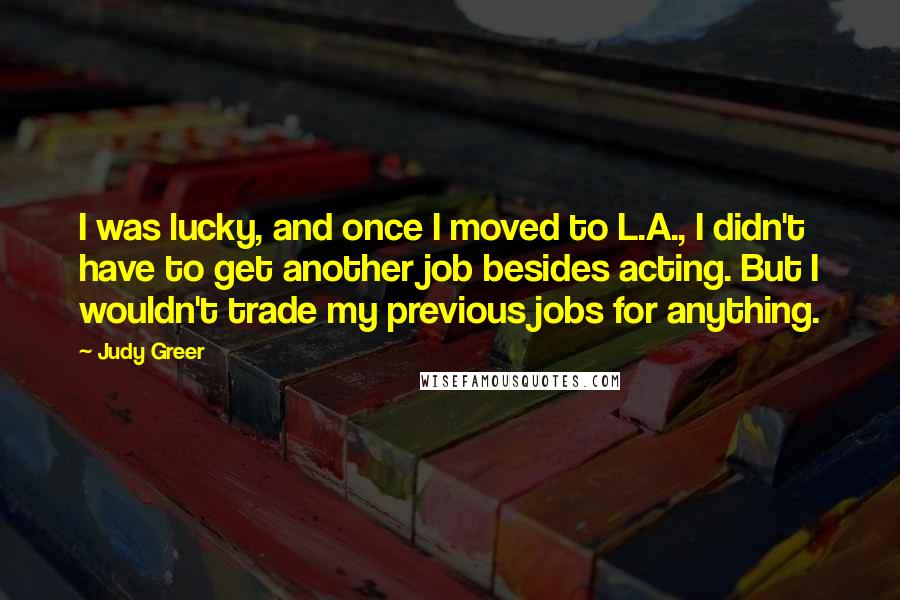 Judy Greer Quotes: I was lucky, and once I moved to L.A., I didn't have to get another job besides acting. But I wouldn't trade my previous jobs for anything.