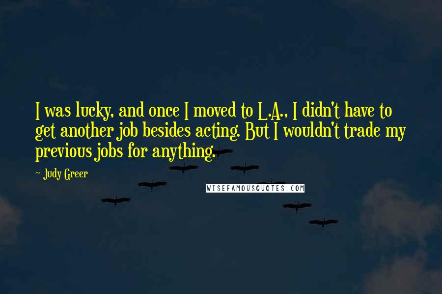 Judy Greer Quotes: I was lucky, and once I moved to L.A., I didn't have to get another job besides acting. But I wouldn't trade my previous jobs for anything.