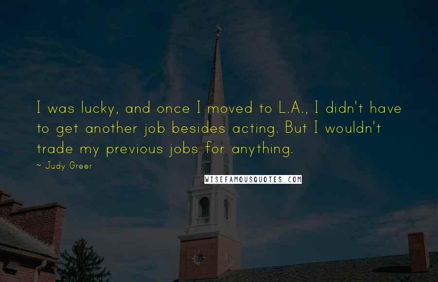 Judy Greer Quotes: I was lucky, and once I moved to L.A., I didn't have to get another job besides acting. But I wouldn't trade my previous jobs for anything.