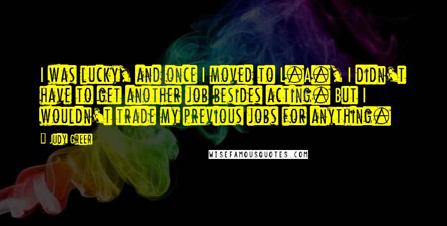 Judy Greer Quotes: I was lucky, and once I moved to L.A., I didn't have to get another job besides acting. But I wouldn't trade my previous jobs for anything.