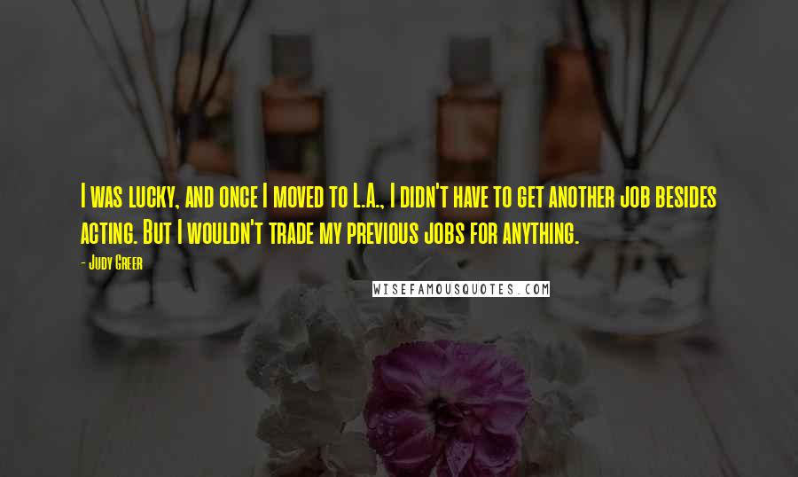 Judy Greer Quotes: I was lucky, and once I moved to L.A., I didn't have to get another job besides acting. But I wouldn't trade my previous jobs for anything.