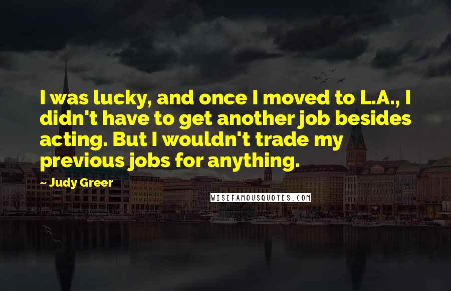 Judy Greer Quotes: I was lucky, and once I moved to L.A., I didn't have to get another job besides acting. But I wouldn't trade my previous jobs for anything.
