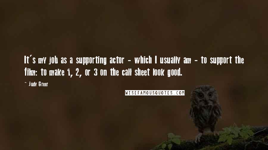 Judy Greer Quotes: It's my job as a supporting actor - which I usually am - to support the film: to make 1, 2, or 3 on the call sheet look good.