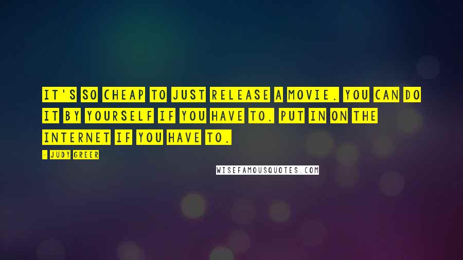 Judy Greer Quotes: It's so cheap to just release a movie. You can do it by yourself if you have to. Put in on the Internet if you have to.