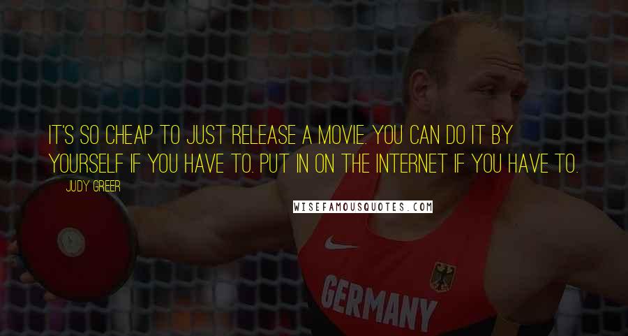 Judy Greer Quotes: It's so cheap to just release a movie. You can do it by yourself if you have to. Put in on the Internet if you have to.