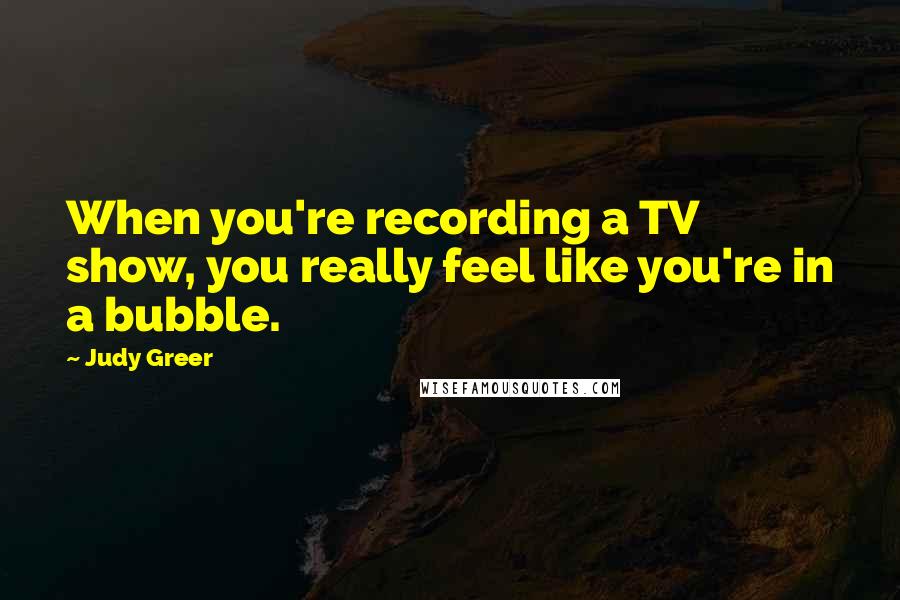 Judy Greer Quotes: When you're recording a TV show, you really feel like you're in a bubble.