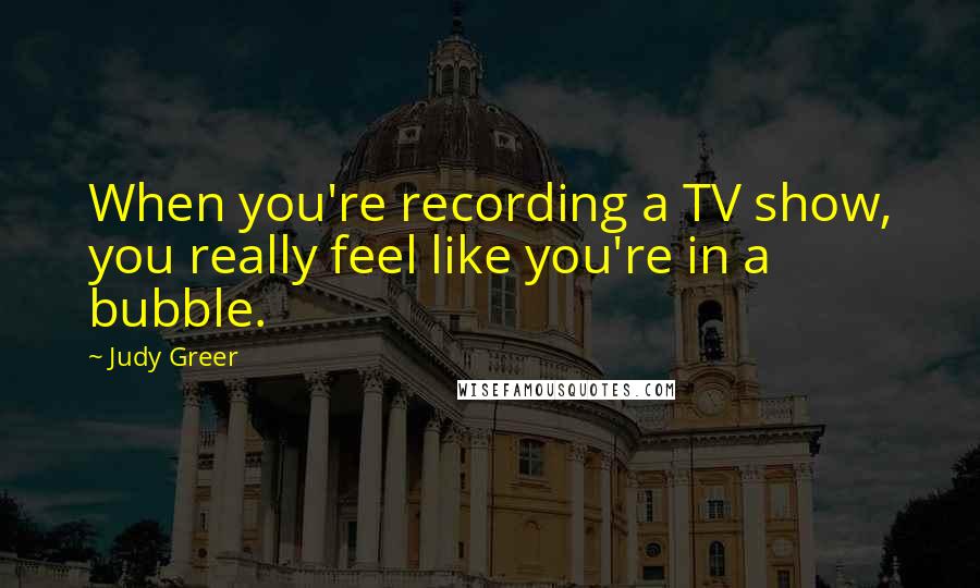 Judy Greer Quotes: When you're recording a TV show, you really feel like you're in a bubble.