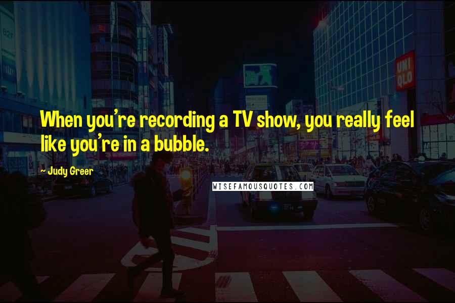 Judy Greer Quotes: When you're recording a TV show, you really feel like you're in a bubble.