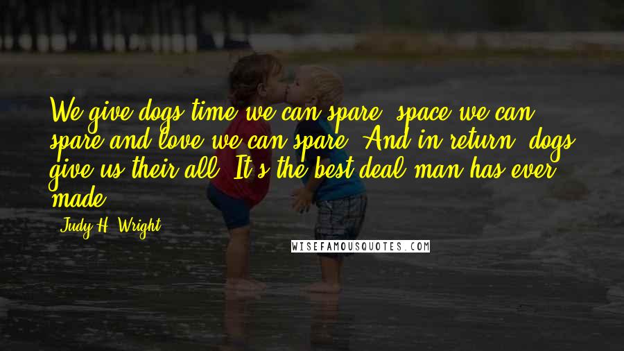 Judy H. Wright Quotes: We give dogs time we can spare, space we can spare and love we can spare. And in return, dogs give us their all. It's the best deal man has ever made.