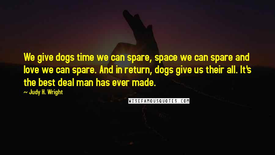 Judy H. Wright Quotes: We give dogs time we can spare, space we can spare and love we can spare. And in return, dogs give us their all. It's the best deal man has ever made.