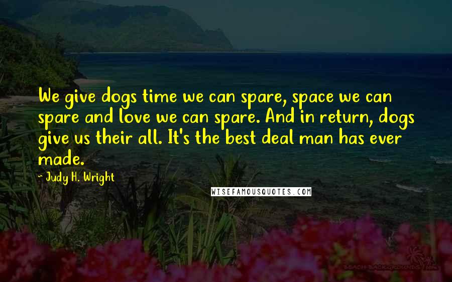 Judy H. Wright Quotes: We give dogs time we can spare, space we can spare and love we can spare. And in return, dogs give us their all. It's the best deal man has ever made.