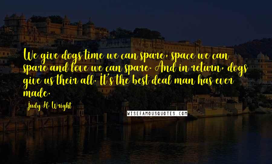 Judy H. Wright Quotes: We give dogs time we can spare, space we can spare and love we can spare. And in return, dogs give us their all. It's the best deal man has ever made.