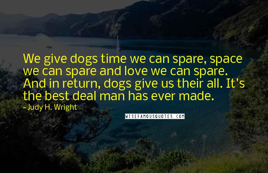 Judy H. Wright Quotes: We give dogs time we can spare, space we can spare and love we can spare. And in return, dogs give us their all. It's the best deal man has ever made.