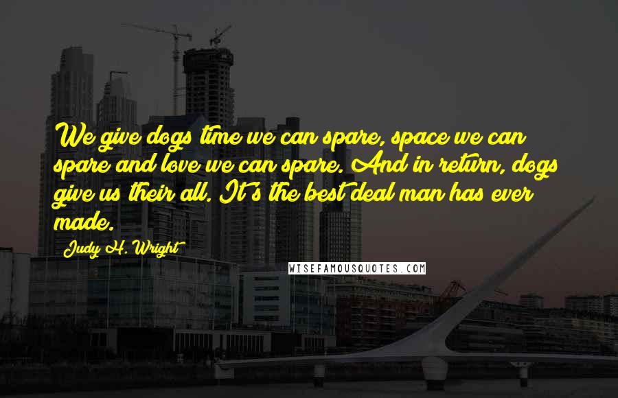 Judy H. Wright Quotes: We give dogs time we can spare, space we can spare and love we can spare. And in return, dogs give us their all. It's the best deal man has ever made.